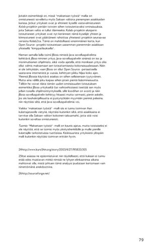 Joitakin esimerkkejä on, missä "maksetaan työstä" mallia on
onnistuneesti sovellettu myös Saksan valtiota pienempien asiakkaiden
kanssa. Jotkut yritykset ovat jo ehtineet kysellä vastavalmistuneen
Kolab-projektin perään toivoen siihen toteutettavaksi ominaisuuksia,
joita Saksan valtio ei tullut tilanneeksi. Kolab-projektin alunperin
toteuttaneet yritykset ovat nyt keränneet nämä kyselijät yhteen ja
kiinnostuneet ovat päättäneet rahoittaa yhteisesti projektin seuraavaa
versiota Kolab2:ta. T ämä on mahdollisesti ensimmäinen kerta, kun
Open Source -projekti toteutetaan useamman pienemmän asiakkaan
yhteisellä "kimppatilauksella".
Hieman samalla lailla toimii JBoss-nimistä Java-sovelluspalvelinta
kehittävä JBoss-niminen yritys. Java-sovelluspalvelin sinänsä on iso ja
monimutkainen ohjelmisto, eikä voida ajatella, että monikaan yritys olisi
ollut valmis maksamaan sen toteuttamisesta kokonaisuudessaan. Näin
ei ole tehtykään, vaan JBoss on ollut Open Source -periaatteella
saatavana internetistä jo vuosia, kehittyen pikku hiljaa koko ajan.
Yleensä JBossia käyttävä asiakas on siihen sellaisenaan tyytyväinen.
Mutta aina välillä joku kaipaa siihen jotain pientä lisäominaisuutta.
T ällöin he voivat tilata tämän uuden ominaisuuden toteutuksen
esimerkiksi JBoss-yritykseltä (tai vaihtoehtoisesti teettää sen myös
jollain toisella ohjelmointiyrityksellä, sillä koodihan on avoin) ja näin
JBoss-sovelluspalvelin kehittyy hitaasti mutta varmasti, pienin askelin.
Jos siis kauhukirjallisuutta ei pystynytkään myymään pieninä palasina,
niin näyttäisi siltä, että Java-sovelluspalvelimia voi.
Vaikka "maksetaan työstä" -malli siis ei tunnu toimivan ihan
kuluttajatasolle vietynä, näyttäisi kuitenkin siltä, että asiakkaana ei
tarvitse olla Saksan valtion kokoinen talousmahti, jotta sitä voisi
kuitenkin soveltaa onnistuneesti.
Tuomio: "Maksetaan työstä" -malli on kaunis ajatus, mutta toistaiseksi ei
ole näyttöä, että se toimisi myös yksityishenkilöille ja muille pienille
kuluttajille tarkoitetuissa tuotteissa. Keskisuurista yrityksistä ylöspäin
malli kuitenkin näyttäisi toimivan erittäin hyvin.

24http://www.kuro5hin.org/story/2003/4/27 /195833/305
25Itse asiassa ne epäonnistuivat niin täydellisesti, että kukaan ei tunnu
enää edes muistavan minkä nimisiä ne lyhyen elinkaarensa aikana
mahtoivat olla, mistä johtuen tämä analyysi joudutaan kertomaan vain
nimettömänä anekdoottina.
26http://sourceforge.net/

79

 