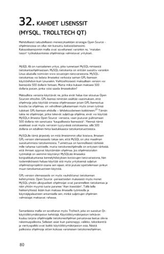 32. KAHDET LISENSSIT
(MYSQL, TROLLTECH QT)
Mahdollisesti taloudellisesti menestyksekkäin strategia Open Source ohjelmistoissa on ollut niin kutsuttu kaksoislisensointi.
Kaksoislisensoinnin mallia ovat soveltaneet varsinkin ns. "matalan
tason" työkaluluonteisia ohjelmistoja valmistavat yritykset.

MySQL Ab on ruotsalainen yritys, joka tunnetaan MySQL-nimisestä
tietokantaohjelmastaan. MySQL-tietokanta on erittäin suosittu varsinkin
Linux-alustalla toimivien www-sivustojen tietovarastona. MySQLtietokantaa voi ladata ilmaiseksi verkosta saman GPL-lisenssin
käyttöehdoin kuin Linuxiakin. Vaihtoehtoisesti maksullisen version voi
lisensoida 500 dollarin hintaan. Mutta miksi kukaan maksaisi 500
dollaria jostain, jonka voisi saada ilmaiseksikin?
Maksullista versiota käyttävät ne, jotka eivät halua itse sitoutua Open
Sourcen ehtoihin. GPL-lisenssi nimittäin sisältää vaatimuksen, että
ohjelmoija joka käyttää omassa ohjelmassaan jotain GPL-lisensoitua
koodia tai ohjelmaa, on velvollinen julkaisemaan myös oman työnsä
tulokset GPL-lisenssin ehdoilla – lähdekoodeineen kaikkineen.27 T ämän
takia ne ohjelmoijat, jotka tekevät suljettuja ohjelmia, eivät voi käyttää
MySQL:n ilmaista Open Source -versiota, vaan joutuvat pulittamaan
500 dollaria niin sanotusta "kaupallisesta lisenssistä". Yleensä nämä
asiakkaat ovat myös verraten tyytyväisiä ostokseensa, sillä 500
dollaria on edullinen hinta laadukkaasta tietokantatuotteesta.
MySQL:lle tämä järjestely on mitä ilmeisimmin ollut loistava. Ilmaisen
GPL-version olemassaolo takaa sen, että MySQL on yksi maailman
suosituimmista tietokannoista. T unnettuus on luonnollisesti tärkeää
mille tahansa tuotteelle, mutta tietokoneohjelmalle on erityisen tärkeää,
että ihmiset oppivat käyttämään ohjelmaa. Jos ohjelmistotalon
työntekijä on aiemmin käyttänyt MySQL:ää ilmaiseksi
kotipaikkakuntansa kennelyhdistyksen kotisivujen tietovarastona, hän
todennäköisesti haluaa käyttää sitä myös yrityksensä suljetun
ohjelmistoprojektin osana sen sijaan, että joutuisi opettelemaan jonkun
muun tietokantatuotteen käyttöä.
GPL-version olemassaolo on myös vauhdittanut tietokannan
kehittymistä. Open Source -periaatteiden mukaisesti myös monet
MySQL-yhtiön ulkopuoliset ohjelmoijat ovat parannelleet tietokantaa ja
näin yhtiön myymä tuote paranee "ihan itsestään". T ällä lailla
hakkeriyhteisö ikään kuin maksaa ilmaisella työnteolla ja
käyttäjäpalautteen antamisella sen, minkä suljettujen ohjelmien
valmistajat maksavat rahassa.

Samanlaista mallia on soveltanut myös Trolltech, joka on suositun Qtkäyttöliittymäkirjaston kehittäjä. Käyttöliittymäkirjaston tehtäviin
kuuluu tarjota ohjelmoijalle tietokoneohjelman perustavaa laatua olevia
rakennuspalikoita. Sellaiset asiat kuin painonappi, valikko, tekstikenttä
ja vierityspalkki ovat kaikki käyttöliittymäkirjaston osia. Näistä
palikoista ohjelmoija sitten kokoaa varsinaisen tietokoneohjelman.

80

 