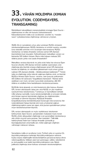 33. VÄHÄN MOLEMPIA (XIMIAN
EVOLUTION, CODEWEAVERS,
TRANSGAMING)
Mahdollisesti taloudellisesti menestyksekkäin strategia Open Source ohjelmistoissa on ollut niin kutsuttu kaksoislisensointi.
Kaksoislisensoinnin mallia ovat soveltaneet varsinkin ns. "matalan
tason" työkaluluonteisia ohjelmistoja valmistavat yritykset.

MySQL Ab on ruotsalainen yritys, joka tunnetaan MySQL-nimisestä
tietokantaohjelmastaan. MySQL-tietokanta on erittäin suosittu varsinkin
Linux-alustalla toimivien www-sivustojen tietovarastona. MySQLtietokantaa voi ladata ilmaiseksi verkosta saman GPL-lisenssin
käyttöehdoin kuin Linuxiakin. Vaihtoehtoisesti maksullisen version voi
lisensoida 500 dollarin hintaan. Mutta miksi kukaan maksaisi 500
dollaria jostain, jonka voisi saada ilmaiseksikin?
Maksullista versiota käyttävät ne, jotka eivät halua itse sitoutua Open
Sourcen ehtoihin. GPL-lisenssi nimittäin sisältää vaatimuksen, että
ohjelmoija joka käyttää omassa ohjelmassaan jotain GPL-lisensoitua
koodia tai ohjelmaa, on velvollinen julkaisemaan myös oman työnsä
tulokset GPL-lisenssin ehdoilla – lähdekoodeineen kaikkineen.27 T ämän
takia ne ohjelmoijat, jotka tekevät suljettuja ohjelmia, eivät voi käyttää
MySQL:n ilmaista Open Source -versiota, vaan joutuvat pulittamaan
500 dollaria niin sanotusta "kaupallisesta lisenssistä". Yleensä nämä
asiakkaat ovat myös verraten tyytyväisiä ostokseensa, sillä 500
dollaria on edullinen hinta laadukkaasta tietokantatuotteesta.
MySQL:lle tämä järjestely on mitä ilmeisimmin ollut loistava. Ilmaisen
GPL-version olemassaolo takaa sen, että MySQL on yksi maailman
suosituimmista tietokannoista. T unnettuus on luonnollisesti tärkeää
mille tahansa tuotteelle, mutta tietokoneohjelmalle on erityisen tärkeää,
että ihmiset oppivat käyttämään ohjelmaa. Jos ohjelmistotalon
työntekijä on aiemmin käyttänyt MySQL:ää ilmaiseksi
kotipaikkakuntansa kennelyhdistyksen kotisivujen tietovarastona, hän
todennäköisesti haluaa käyttää sitä myös yrityksensä suljetun
ohjelmistoprojektin osana sen sijaan, että joutuisi opettelemaan jonkun
muun tietokantatuotteen käyttöä.
GPL-version olemassaolo on myös vauhdittanut tietokannan
kehittymistä. Open Source -periaatteiden mukaisesti myös monet
MySQL-yhtiön ulkopuoliset ohjelmoijat ovat parannelleet tietokantaa ja
näin yhtiön myymä tuote paranee "ihan itsestään". T ällä lailla
hakkeriyhteisö ikään kuin maksaa ilmaisella työnteolla ja
käyttäjäpalautteen antamisella sen, minkä suljettujen ohjelmien
valmistajat maksavat rahassa.

Samanlaista mallia on soveltanut myös Trolltech, joka on suositun Qtkäyttöliittymäkirjaston kehittäjä. Käyttöliittymäkirjaston tehtäviin
kuuluu tarjota ohjelmoijalle tietokoneohjelman perustavaa laatua olevia
rakennuspalikoita. Sellaiset asiat kuin painonappi, valikko, tekstikenttä
ja vierityspalkki ovat kaikki käyttöliittymäkirjaston osia. Näistä
palikoista ohjelmoija sitten kokoaa varsinaisen tietokoneohjelman.

82

 