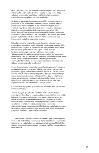 Myös Qt:n vahvuutena on, että sillä voi tehdä ohjelmia sekä Windowsille
että Linuxille. Se on siis hyvä valinta – ja yksi harvoja vaihtoehtoja –
sellaiselle ohjelmoijalle, joka haluaa että hänen ohjelmansa toimii
mahdollisimman monella eri käyttöjärjestelmällä.
Qt-kirjastoa käytetään Linuxissa suositun KDE-työpöytäympäristön
perustana. KDE:n mukana käytetään Qt-kirjaston versiota, joka on
julkaistu GPL-lisenssin ehdoilla. Mutta samoin kuin MySQL, myös
T rolltech myy Qt:sta erillisiä lisenssejä, joita voi käyttää suljettujen
ohjelmien rakennuspalikoina. Järjestelyn edut ovat samat kuin
MySQL:lläkin. GPL-versio tuo tunnettuutta ja KDE-yhteisön ohjelmoijat
ovat tärkeä voimavara myös Qt:n kehityksessä. He antavat palautetta
ja usein myös kehittävät Qt:tä edelleen. Nämä parannukset taas
hyödyntävät myös Qt:n kaupallista versiota.
Kaksoilisensointi herättää yhden mielenkiintoisen eettisluontoisen
kysymyksen. Miten nämä yhtiöt pärjäisivät maailmassa, joka olisi 100%
Open Source? Kysymys ei todellakaan ole ajankohtainen, mutta se on
relevantti niille, jotka uskovat, että Open Source -malli on
fundamentaalisesti parempi kuin suljettujen ohjelmistojen
"pihtaamismalli". Jos suljettujen ohjelmistojen malli on niin huono, että
kenenkään ei tulisi sitä käyttää, niin miten käy silloin näille yhtiöille, jotka
saavat tulonsa suljettujen ohjelmien tekijöiltä? Ja voimmeko
avoimuuden kannattajina ja pihtaamisen vastustajina silloin suositella
tällaista liiketoimintamallia kenellekään?
Kysymykseen ei tunnu toistaiseksi olevan hyvää vastausta. T otuus on,
että kaksoislisensointi on ainakin tällä hetkellä erittäin toimiva malli,
joka tuntuu tyydyttävän kaikkia osapuolia. MySQL ja T rolltech saavat
siitä leipänsä ja vieläpä voita leivän päälle. Suljettujen ohjelmien tekijät
saavat laadukkaita työkaluja edullisesti. Ja Open Source -ohjelmoijat
saavat samat työkalut heitä tyydyttävillä ehdoilla. Vieläpä niin, että
Open Source -ohjelmien kehitys osittain kustannetaan suljettujen
ohjelmien tekijöiltä, eli "vihollisleiriltä" saaduin varoin.
Kaikki siis ovat tyytyväisiä, ja kysymys jää avoimeksi. Vastaus ei tunnu
kiinnostavan ketään.
Tuomio: MySQL:n ja T rolltechin käyttämä malli on mahdollisesti
menestynein Open Source -maailman liiketoimintamalli. Sitä ovat heidän
lisäkseen käyttäneet myös monet muut saman tyyppiset yritykset.
Malli ei kuitenkaan sovellu kaikkiin tapauksiin. Erityisesti se ei toimi
loppukuluttajille tarkoitetuissa tietokoneohjelmissa, vaan kaikki mallia
soveltaneet yritykset myyvät tuotteita toisille ohjelmoijille:
ohjelmointikirjastoja tai tietokantoja. Malli läpäisee myös hakkerieettisen
tarkastelun, vaikkakin avoimeksi jää kysymys siitä, miten nämä yhtiöt
pärjäisivät puhtaassa Open Source -taloudessa.

27 T ässä kohden on huomautettava, että kaikki Open Source ohjelmat
eivät sisällä yhtä tiukkoja vaatimuksia. Monia Open Source -ohjelmia tai
niiden osia voi myös hyödyntää suljetuissa ohjelmistoissa. Mutta GPL:n
alaisten ohjelmistojen, kuten Linuxin kernelin ja MySQL:n kanssa sellainen
ei ole sallittua.

83

 