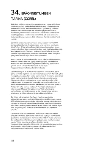 34. EPÄONNISTUMISEN
TARINA (COREL)
Ikään kuin edellisten esimerkkien vastakohtana – tarinana Windowsmaailman yhtiöstä joka kokeili kepillä Linux-jäätä – tarkastelemme
seuraavaksi Corelia. Windowsissa toimivista grafiikka- ja toimistoohjelmistaan tunnettu Corel teki aikoinaan lyhyen visiitin Linuxmaailmaan. Ja nimenomaan vain visiitin. Corel esiintyy valitettavasti
tässä kappaleessa varoittavana esimerkkinä, sillä se ei onnistunut
kuulumaan Linux-porukkaan. Siitä ei koskaan ihan täysin tullut "yhtä
meistä".
Corel lähti satsaamaan omaan Linux-jakeluversioon vuonna 1999,
samaan aikaan kun se oli julkaisemassa Linux-versioita suosituista
WordPerfect Office ja CorelDraw ohjelmistaan. Koska siihen aikaan
markkinoilla olleet Linux-versiot eivät olleet vielä yhtä helppokäyttöisiä
kuin nykyään, arveli Corel, että keskiverto WordPerfectin käyttäjä
tarvitsisi myös helpommin ymmärrettävän Linuxin alleen. Siksi yhtiö
päätyi kehittämään myös omaa Linux-versiotaan.
Koska Linuxille ei tuohon aikaan ollut hyvää tekstinkäsittelyohjelmaa,
ainakaan sellaista joka olisi tyydyttävästi pystynyt käsittelemään
Microsoftin Word-tekstinkäsittelyohjelman tiedostoja, odotti Linuxyhteisö eniten tulevaa WordPerfectiä, mutta myös
helppokäyttöisemmälle Linuxille nähtiin tilausta.
Corelilla sen sijaan oli muitakin motiiveja Linux-seikkailuilleen. Se oli
jäänyt toimisto-ohjelmien kisassa sivustakatsojaksi, kun Microsoft jylläsi
monopoliasemassaan. Pari vuotta aiemmin se oli ilmoittanut siirtävänsä
kaikki ohjelmansa Java-alustalle, hakien siten riippumattomuutta
Microsoftista. Javan osoittauduttua täysin sopimattomaksi tähän
tarkoitukseen, oli seuraavaksi pelimerkit asetettu Linuxille. Corel oli
valmis satsaamaan mihin tahansa tekniikkaan, jolla voitaisiin hyökätä
Microsoftin valta-asemaa vastaan.30 Panoksena oli oikeastaan
tulevaisuuden Microsoftiksi pääseminen. Yhtiö halusi tarjota
vaihtoehtoista käyttöjärjestelmää ja sille vaihtoehtoista toimistoohjelmistoa ja vieläpä piirustus- ja kuvankäsittelyohjelmia.
Corel teki työnsä osittain ihan hyvin. Maailman suosituinta
piirrosohjelmaa tekevä yhtiö jätti lähtemättömän jäljen muun muassa
KDE-työpöytäympäristöön, jonka ohjelmoijat oppivat näkemään eron
taiteilijan ja insinöörin piirtämissä kuvakkeissa. Jos ei muuta, niin Linux
sai Corelilta ainakin pirteän ulkoasun. KDE:n lisäksi Corel panosti myös
wine-projektiin, jonka avulla se toi WordPerfectin ja CorelDrawn
Linuxille.
Corel Linux OS ei kuitenkaan ollut markkinoille tullessaan mikään
järisyttävä mullistus. Esimerkiksi suomalaista käyttäjää kummastutti
puuttellinen skandinaavisten merkkien tuki, mikä oli muissa Linuxeissa
(luonnollisestikin, onhan Linux syntynyt Suomessa) ollut kunnossa jo
vuosia. Vaikka panostus graafiseen ilmeikkyyteen ja
helppokäyttöisyyteen olikin kiitettävää, niin perusasioiden puuttuminen
antoi toisaalta valjun kuvan uutuudesta, ja oikeastaan kumosi
helppokäyttöisyys-uudistusten tuoman edun.

84

 