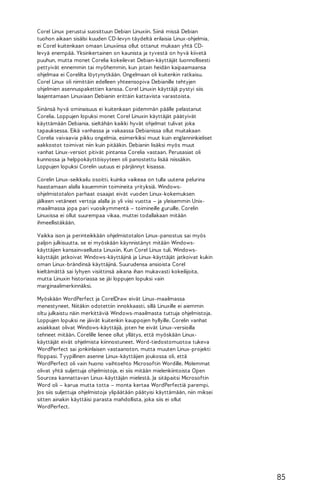 Corel Linux perustui suosittuun Debian Linuxiin. Siinä missä Debian
tuohon aikaan sisälsi kuuden CD-levyn täydeltä erilaisia Linux-ohjelmia,
ei Corel kuitenkaan omaan Linuxiinsa ollut ottanut mukaan yhtä CDlevyä enempää. Yksinkertainen on kaunista ja tyvestä on hyvä kiivetä
puuhun, mutta monet Corelia kokeilevat Debian-käyttäjät luonnollisesti
pettyivät ennemmin tai myöhemmin, kun jotain heidän kaipaamaansa
ohjelmaa ei Corelilta löytynytkään. Ongelmaan oli kuitenkin ratkaisu.
Corel Linux oli nimittäin edelleen yhteensopiva Debianille tehtyjen
ohjelmien asennuspakettien kanssa. Corel Linuxin käyttäjä pystyi siis
laajentamaan Linuxiaan Debianin erittäin kattavista varastoista.
Sinänsä hyvä ominaisuus ei kuitenkaan pidemmän päälle pelastanut
Corelia. Loppujen lopuksi monet Corel Linuxin käyttäjät päätyivät
käyttämään Debiania, sieltähän kaikki hyvät ohjelmat tulivat joka
tapauksessa. Eikä vanhassa ja vakaassa Debianissa ollut muitakaan
Corelia vaivaavia pikku ongelmia, esimerkiksi muut kuin englanninkieliset
aakkostot toimivat niin kuin pitääkin. Debianin lisäksi myös muut
vanhat Linux-versiot pitivät pintansa Corelia vastaan. Perusasiat oli
kunnossa ja helppokäyttöisyyteen oli panostettu lisää niissäkin.
Loppujen lopuksi Corelin uutuus ei pärjännyt kisassa.
Corelin Linux-seikkailu osoitti, kuinka vaikeaa on tulla uutena pelurina
haastamaan alalla kauemmin toimineita yrityksiä. Windowsohjelmistotalon parhaat osaajat eivät vuoden Linux-kokemuksen
jälkeen vetäneet vertoja alalla jo yli viisi vuotta – ja yleisemmin Unixmaailmassa jopa pari vuosikymmentä – toimineille guruille. Corelin
Linuxissa ei ollut suurempaa vikaa, muttei todallakaan mitään
ihmeellistäkään.
Vaikka ison ja perinteikkään ohjelmistotalon Linux-panostus sai myös
paljon julkisuutta, se ei myöskään käynnistänyt mitään Windowskäyttäjien kansainvaellusta Linuxiin. Kun Corel Linux tuli, Windowskäyttäjät jatkoivat Windows-käyttäjinä ja Linux-käyttäjät jatkoivat kukin
oman Linux-brändinsä käyttäjinä. Suurudensa ansioista Corel
kieltämättä sai lyhyen visiittinsä aikana ihan mukavasti kokeilijoita,
mutta Linuxin historiassa se jäi loppujen lopuksi vain
marginaalimerkinnäksi.
Myöskään WordPerfect ja CorelDraw eivät Linux-maailmassa
menestyneet. Niitäkin odotettiin innokkaasti, sillä Linuxille ei aiemmin
oltu julkaistu näin merkittäviä Windows-maailmasta tuttuja ohjelmistoja.
Loppujen lopuksi ne jäivät kuitenkin kauppojen hyllyille. Corelin vanhat
asiakkaat olivat Windows-käyttäjiä, joten he eivät Linux-versioilla
tehneet mitään. Corelille lienee ollut yllätys, että myöskään Linuxkäyttäjät eivät ohjelmista kiinnostuneet. Word-tiedostomuotoa tukeva
WordPerfect sai jonkinlaisen vastaanoton, mutta muuten Linux-projekti
floppasi. T yypillinen asenne Linux-käyttäjien joukossa oli, että
WordPerfect oli vain huono vaihtoehto Microsoftin Wordille. Molemmat
olivat yhtä suljettuja ohjelmistoja, ei siis mitään mielenkiintoista Open
Sourcea kannattavan Linux-käyttäjän mielestä. Ja sitäpaitsi Microsoftin
Word oli – karua mutta totta – monta kertaa WordPerfectiä parempi.
Jos siis suljettuja ohjelmistoja ylipäätään päätyisi käyttämään, niin miksei
sitten ainakin käyttäisi parasta mahdollista, joka siis ei ollut
WordPerfect.

85

 