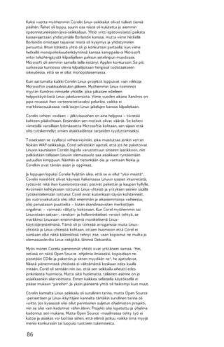 Kaksi vuotta myöhemmin Corelin Linux-seikkailut olivat tulleet tiensä
päähän. Rahat oli loppu, suurin osa niistä oli kulutettu jo aiemmin
epäonnistuneeseen Java-seikkailuun. Yhtiö yritti epätoivoisesti paikata
kassavajettaan yhdistymällä Borlandin kanssa, mutta viime hetkellä
Borlandin omistajat tajusivat mistä oli kysymys ja yhdistyminen
peruuntui. Ilman käteistä yhtiö oli jo konkurssin partaalla, kun viime
hetkellä monopolioikeudenkäyntinsä kanssa kamppaileva Microsoft
antoi tekohengitystä kilpailijalleen paksun setelinipun muodossa.
Microsoft oli aiemmin samalla lailla estänyt Applen konkurssin. Se piti
surkeassa kunnossa olevia kilpailijoitaan hengissä todistaakseen
oikeudessa, että se ei ollut monopoliasemassa.
Kuin sattumalta kaikki Corelin Linux-projektit loppuivat vain viikkoja
Microsoftin osakkaaksitulon jälkeen. Myöhemmin Linux-toiminnot
myytiin Xandros-nimiselle yhtiölle, joka julkaisee edelleen
helppokäyttöistä Linux-jakeluversiota. Viime vuoden aikana Xandros on
jopa noussut ihan varteenotettavaksi peluriksi, vaikka ei
markkinaosuuksissa vielä isojen Linux-jakelujen kanssa kilpailekaan.
Corelin virheet voidaan – jälkiviisaushan on aina helppoa – tiivistää
kahteen pääkohtaan. Ensinnäkin sen motiivit olivat väärät. Se kehitti
viimeisillä varoillaan lyömäasetta Microsoftia kohtaan, sen sijaan että
olisi työskennellyt omien asiakkaidensa tarpeiden tyydyttämiseksi.
T oisekseen se syyllistyi virhearviointiin, joka muistuttaa jonkin verran
Nokian WAP-seikkailuja. Corel selvästikin ajatteli, että jos he paketoivat
Linuxin kauniiseen Corelin logolla varustettuun siniseen laatikkoon, niin
pelkästään tällaisen Linuxin olemassaolo saa asiakkaat ryntäämään
uutuuden kimppuun. Näinhän ei tietenkään ole ja varmaan Nokia ja
Corelkin ovat tämän asian jo oppineet.
Ja loppujen lopuksi Corelia hyljittiin siksi, että se ei ollut "yksi meistä".
Corelin insinöörit olivat käyneet hakemassa Linuxin osaset internetistä,
työstivät niitä ihan kunnioitettavasti, pistivät pakettiin ja kaupan hyllylle.
Avoimeen kehitykseen tottunut Linux-yhteisö ja yrityksen seinien sisällä
työskentelemään tottunut Corel eivät kuitenkaan täysin kohdanneet.
Jos vuorovaikutusta olisi ollut enemmän ja aikaisemmassa vaiheessa,
olisi perustason puutteilta – kuten skandinaavisten merkistöjen
ongelmat – varmasti vältytty kokonaan. Kun Corel myöhemmin sai
Linuxistaan saksan-, ranskan- ja hollanninkieliset versiot tehtyä, se
markkinoi Linuxiaan ensimmäisenä monikielisenä Linuxkäyttöjärjestelmänä. T ämä oli jo törkeää arroganssia muita Linuxyhtiöitä ja Linux-yhteisöä kohtaan, ottaen huomioon että Corel ei
suinkaan ollut näitä käännöksiä tehnyt itse, vaan kopioinut ne muilta jo
olemassaolevilta Linux-tekijöiltä, lähinnä Debianilta.
Myös monet Corelia pienemmät yhtiöt ovat yrittäneet samaa. "Hei,
netissä on näitä Open Source -ohjelmia ilmaiseksi, kopioidaan ne,
pistetään CD:lle ja pakettiin ja sitten myydään ne", he ajattelevat.
Näistä pienemmistä yhtiöistä ei välttämättä koskaan edes kuulla
mitään, Corel oli sentään niin iso, että sen seikkailu aiheutti edes
jonkinlaista huomiota. Mutta siitä huolimatta, tällainen asenne on jo
asiakkaankin aliarvioimista. Ennen kaikkea sellaisella käytöksellä ei
pääse mukaan "piireihin". Ja yksin jääneenä yhtiö oli heikompi kuin muut.
Corelin kannalta Linux-seikkailu oli surullinen tarina, mutta Open Source
-periaatteen ja Linux-käyttäjien kannalta tämäkin surullinen tarina oli
voitto. Jos kyseessä olisi ollut perinteinen suljetun ohjelmiston projekti,
niin se olisi vain kadonnut vähin äänin. Projekti olisi lopetettu ja ohjelma
kadonnut sen mukana. Mutta Open Source -maailmassa tehty työ ei
katoa ja asiakas voi luottaa siihen, että elämä jatkuu vaikka oma myyjä
menisi konkurssiin tai luopuisi tuotteen tukemisesta.

86

 