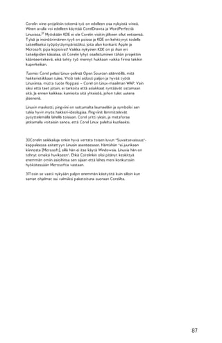 Corelin wine-projektiin tekemä työ on edelleen osa nykyistä wineä.
Winen avulla voi edelleen käyttää CorelDrawta ja WordPerfectiä
Linuxissa.31 Myöskään KDE ei ole Corelin visiitin jälkeen ollut entisensä.
T ylsä ja insinöörimäinen tyyli on poissa ja KDE on kehittynyt todella
taiteelliseksi työpöytäympäristöksi, joita alan konkarit Apple ja
Microsoft jopa kopioivat! Vaikka nykyinen KDE on jo ihan eri
taiteilijoiden käsialaa, oli Corelin lyhyt osallistuminen tähän projektiin
käänteentekevä, eikä tehty työ mennyt hukkaan vaikka firma tekikin
kuperkeikan.
Tuomio: Corel pelasi Linux-pelinsä Open Sourcen säännöillä, mitä
hakkerietiikkaan tulee. Yhtiö teki aidosti paljon ja hyvää työtä
Linuxiinsa, mutta tuote floppasi – Corel on Linux-maailman WAP. Vain
siksi että teet jotain, ei tarkoita että asiakkaat ryntäävät ostamaan
sitä. Ja ennen kaikkea: kunnioita sitä yhteisöä, johon tulet uutena
jäsenenä.
Linuxin maskotti, pingviini on sattumalta laumaeläin ja symboloi sen
takia hyvin myös hakkeri-ideologiaa. Pingviinit lämmittelevät
pysyttelemällä lähellä toisiaan. Corel yritti yksin, ja metaforaa
jatkamalla voitaisiin sanoa, että Corel Linux paleltui kuoliaaksi.

30Corelin seikkailuja onkin hyvä verrata toisen luvun "Suvaitsevaisuus"kappaleessa esitettyyn Linusin asenteeseen. Häntähän "ei juurikaan
kiinnosta [Microsoft], sillä hän ei itse käytä Windowsia. Linuxia hän on
tehnyt omaksi huvikseen". Ehkä Corelinkin olisi pitänyt keskittyä
enemmän omiin asioihinsa sen sijaan että lähes meni konkurssiin
hyökätessään Microsoftia vastaan.
31T osin se vaatii nykyään paljon enemmän käsityötä kuin silloin kun
samat ohjelmat sai valmiiksi paketoituna suoraan Corelilta.

87

 