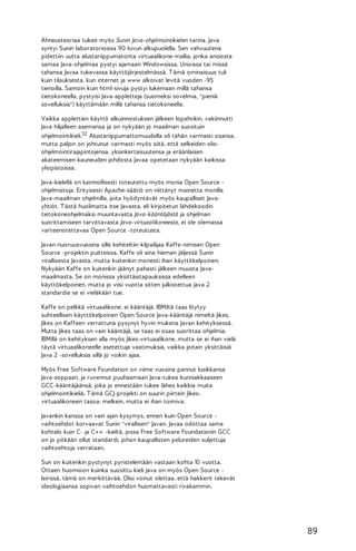 Ahneusteoriaa tukee myös Sunin Java-ohjelmointikielen tarina. Java
syntyi Sunin laboratorioissa 90-luvun alkupuolella. Sen vahvuutena
pidettiin uutta alustariippumatonta virtuaalikone-mallia, jonka ansiosta
samaa Java-ohjelmaa pystyi ajamaan Windowsissa, Unixissa tai missä
tahansa Javaa tukevassa käyttöjärjestelmässä. T ämä ominaisuus tuli
kuin tilauksesta, kun internet ja www alkoivat levitä vuoden -95
tienoilla. Samoin kuin html-sivuja pystyi lukemaan millä tahansa
tietokoneella, pystyisi Java-appletteja (suomeksi sovelmia, "pieniä
sovelluksia") käyttämään millä tahansa tietokoneella.
Vaikka applettien käyttö alkuinnostuksen jälkeen lopahtikin, vakiinnutti
Java hiljalleen asemansa ja on nykyään jo maailman suosituin
ohjelmointikieli.32 Alustariippumattomuudella oli tähän varmasti osansa,
mutta paljon on johtunut varmasti myös siitä, että selkeiden olioohjelmointirajapintojensa, yksinkertaisuutensa ja eräänlaisen
akateemisen kauneuden johdosta Javaa opetetaan nykyään kaikissa
yliopistoissa.
Java-kielellä on luonnollisesti toteutettu myös monia Open Source ohjelmistoja. Erityisesti Apache-säätiö on niittänyt mainetta monilla
Java-maailman ohjelmilla, joita hyödyntävät myös kaupalliset Javayhtiöt. T ästä huolimatta itse Javasta, eli kirjoitetun lähdekoodin
tietokoneohjelmaksi muuntavasta Java-kääntäjästä ja ohjelman
suorittamiseen tarvittavasta Java-virtuaalikoneesta, ei ole olemassa
varteenotettavaa Open Source -toteutusta.
Javan nuoruusvuosina sille kehiteltiin kilpailijaa Kaffe-nimisen Open
Source -projektin puitteissa. Kaffe oli aina hieman jäljessä Sunin
virallisesta Javasta, mutta kuitenkin monesti ihan käyttökelpoinen.
Nykyään Kaffe on kuitenkin jäänyt pahasti jälkeen muusta Javamaailmasta. Se on monissa yksittäistapauksissa edelleen
käyttökelpoinen, mutta jo viisi vuotta sitten julkistettua Java 2
standardia se ei vieläkään tue.
Kaffe on pelkkä virtuaalikone, ei kääntäjä. IBM:ltä taas löytyy
suhteellisen käyttökelpoinen Open Source Java-kääntäjä nimeltä Jikes.
Jikes on Kaffeen verrattuna pysynyt hyvin mukana Javan kehityksessä.
Mutta Jikes taas on vain kääntäjä, se taas ei osaa suorittaa ohjelmia.
IBM:llä on kehityksen alla myös Jikes-virtuaalikone, mutta se ei ihan vielä
täytä virtuaalikoneelle asetettuja vaatimuksia, vaikka joitain yksittäisiä
Java 2 -sovelluksia sillä jo voikin ajaa.
Myös Free Software Foundation on viime vuosina pannut lusikkansa
Java-soppaan, ja ruvennut puuhaamaan Java-tukea kunniakkaaseen
GCC-kääntäjäänsä, joka jo ennestään tukee lähes kaikkia muita
ohjelmointikieliä. T ämä GCJ-projekti on suurin piirtein Jikesvirtuaalikoneen tasoa: melkein, mutta ei ihan toimiva.
Javankin kanssa on vain ajan kysymys, ennen kuin Open Source vaihtoehdot korvaavat Sunin "virallisen" Javan. Javaa odottaa sama
kohtalo kuin C- ja C++ -kieltä, jossa Free Software Foundationin GCC
on jo pitkään ollut standardi, johon kaupallisten pelureiden suljettuja
vaihtoehtoja verrataan.
Sun on kuitenkin pystynyt pyristelemään vastaan kohta 10 vuotta.
Ottaen huomioon kuinka suosittu kieli Java on myös Open Source leirissä, tämä on merkittävää. Olisi voinut olettaa, että hakkerit tekevät
ideologiaansa sopivan vaihtoehdon huomattavasti rivakammin.

89

 