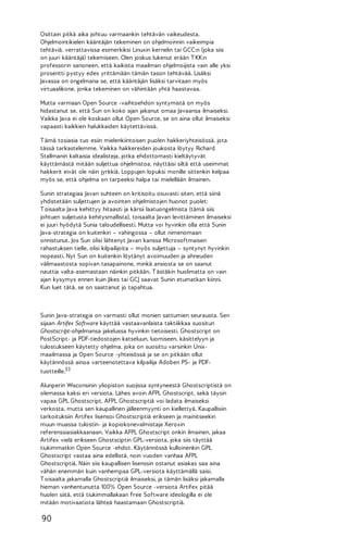Osittain pitkä aika johtuu varmaankin tehtävän vaikeudesta.
Ohjelmointikielen kääntäjän tekeminen on ohjelmoinnin vaikeimpia
tehtäviä, verrattavissa esimerkiksi Linuxin kernelin tai GCC:n (joka siis
on juuri kääntäjä) tekemiseen. Olen joskus lukenut erään T KK:n
professorin sanoneen, että kaikista maailman ohjelmoijista vain alle yksi
prosentti pystyy edes yrittämään tämän tason tehtävää. Lisäksi
Javassa on ongelmana se, että kääntäjän lisäksi tarvitaan myös
virtuaalikone, jonka tekeminen on vähintään yhtä haastavaa.
Mutta varmaan Open Source -vaihtoehdon syntymistä on myös
hidastanut se, että Sun on koko ajan jakanut omaa Javaansa ilmaiseksi.
Vaikka Java ei ole koskaan ollut Open Source, se on aina ollut ilmaiseksi
vapaasti kaikkien halukkaiden käytettävissä.
T ämä tosiasia tuo esiin mielenkiintoisen puolen hakkeriyhteisössä, jota
tässä tarkastelemme. Vaikka hakkereiden joukosta löytyy Richard
Stallmanin kaltaisia idealisteja, jotka ehdottomasti kieltäytyvät
käyttämästä mitään suljettua ohjelmistoa, näyttäisi siltä että useimmat
hakkerit eivät ole näin jyrkkiä. Loppujen lopuksi monille sittenkin kelpaa
myös se, että ohjelma on tarpeeksi halpa tai mielellään ilmainen.
Sunin strategiaa Javan suhteen on kritisoitu osuvasti siten, että siinä
yhdistetään suljettujen ja avointen ohjelmistojen huonot puolet:
T oisaalta Java kehittyy hitaasti ja kärsii laatuongelmista (tämä siis
johtuen suljetusta kehitysmallista), toisaalta Javan levittäminen ilmaiseksi
ei juuri hyödytä Sunia taloudellisesti. Mutta voi hyvinkin olla että Sunin
Java-strategia on kuitenkin – vahingossa – ollut nimenomaan
onnistunut. Jos Sun olisi lähtenyt Javan kanssa Microsoftmaisen
rahastuksen tielle, olisi kilpailijoita – myös suljettuja – syntynyt hyvinkin
nopeasti. Nyt Sun on kuitenkin löytänyt avoimuuden ja ahneuden
välimaastosta sopivan tasapainone, minkä ansiosta se on saanut
nauttia valta-asemastaan näinkin pitkään. T ästäkin huolimatta on vain
ajan kysymys ennen kuin Jikes tai GCJ saavat Sunin etumatkan kiinni.
Kun luet tätä, se on saattanut jo tapahtua.

Sunin Java-strategia on varmasti ollut monien sattumien seurausta. Sen
sijaan Artifex Software käyttää vastaavanlaista taktiikkaa suositun
Ghostscript-ohjelmansa jakelussa hyvinkin tietoisesti. Ghostscript on
PostScript- ja PDF-tiedostojen katseluun, luomiseen, käsittelyyn ja
tulostukseen käytetty ohjelma, joka on suosittu varsinkin Unixmaailmassa ja Open Source -yhteisössä ja se on pitkään ollut
käytännössä ainoa varteenotettava kilpailija Adoben PS- ja PDFtuotteille.33
Alunperin Wisconsinin yliopiston suojissa syntyneestä Ghostscriptistä on
olemassa kaksi eri versiota. Lähes avoin AFPL Ghostscript, sekä täysin
vapaa GPL Ghostscript. AFPL Ghostscriptiä voi ladata ilmaiseksi
verkosta, mutta sen kaupallinen jälleenmyynti on kiellettyä. Kaupallisiin
tarkoituksiin Artifex lisensoi Ghostscriptiä erikseen ja mainitseekin
muun muassa tulostin- ja kopiokonevalmistaja Xeroxin
referenssiasiakkaanaan. Vaikka AFPL Ghostscript onkin ilmainen, jakaa
Artifex vielä erikseen Ghostsciptin GPL-versiota, joka siis täyttää
tiukimmatkin Open Source -ehdot. Käytännössä kulloinenkin GPL
Ghostscript vastaa aina edellistä, noin vuoden vanhaa AFPL
Ghostscriptiä. Näin siis kaupallisen lisenssin ostanut asiakas saa aina
vähän enemmän kuin vanhempaa GPL-versiota käyttämällä saisi.
T oisaalta jakamalla Ghostscriptiä ilmaiseksi, ja tämän lisäksi jakamalla
hieman vanhentunutta 100% Open Source -versiota Artifex pitää
huolen siitä, että tiukimmallakaan Free Software ideologilla ei ole
mitään motivaatiota lähteä haastamaan Ghostscriptiä.

90

 