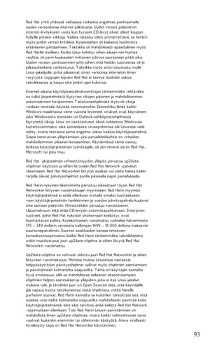 Red Hat yritti yhdessä vaiheessa ratkaista ongelmaa panttaamalla
uusien versioidensa internet-julkistusta. Uudet versiot päästettiin
internet-levitykseen vasta kun fyysiset CD-levyt olivat olleet kaupan
hyllyillä joitakin viikkoja. Vaikka ratkaisu olikin ymmärrettävä, se herätti
myös jonkin verran kritiikkiä. Kyseessähän oli kaikesta huolimatta
eräänlainen pihtaaminen. T aktiikka oli mahdollisesti epäedullinen myös
Red Hatille itselleen. Koska Linux kehittyi siihen aikaan niin huimaa
vauhtia, oli parin kuukauden mittainen odotus suorastaan pitkä aika.
Uuden version panttaaminen johti siihen, että heidän tuotteensa oli jo
julkaisuhetkenä vanhentunut. T aktiikka myös antoi tasoitusta muille
Linux-jakelijoille, jotka julkaisivat omat versionsa internetiin ilman
viivytystä. Loppujen lopuksi Red Hat ei tainnut itsekään uskoa
taktiikkaansa ja luopui siitä jonkin ajan kuluttua.
Internet-aikana käyttöjärjestelmätoimittajan tärkeimmäksi tehtäväksi
on tullut järjestelmästä löytyvien vikojen pikainen ja mahdollisimman
automaattinen korjaaminen. T ietokoneohjelmista löytyviä vikoja
voidaan nimittäin käyttää tietomurtoihin. Esimerkiksi lähes kaikki
Windows-maailmassa viime vuosina levinneet virukset ovat käyttäneet
joko Windowsista itsestään tai Outlook-sähköpostiohjelmasta
löytyneitä vikoja. Linux on osoittautunut tässä suhteessa Windowsia
luotettavammaksi, eikä samanlaista virusepidemiaa ole Linuxissa vielä
nähty, mutta teoriassa sama ongelma uhkaa kaikkia käyttöjärjestelmiä.
Siispä tietoturvan ylläpitämisen yksi peruslähtökohtia on virheiden
mahdollisimman pikainen korjaaminen. Käytännössä tämä vastuu
lankeaa käyttöjärjestelmän toimittajalle, oli sen nimenä sitten Red Hat,
Microsoft tai joku muu.
Red Hat -järjestelmän virheettömyyden ylläpito perustuu up2dateohjelman käyttöön ja siihen liittyvään Red Hat Network -palvelun
tilaamiseen. Red Hat Networkiin liittynyt asiakas voi sieltä hakea kaikki
tarjolla olevat päivitysohjelmat parilla pikaisella napin painalluksella.
Red Hatin nykyinen liiketoiminta perustuu oikeastaan täysin Red Hat
Networkiin liittyvien vuosimaksujen myymiseen. Red Hatin myymää
käyttöjärjestelmää ei enää ollenkaan erotella omaksi tuotteekseen,
vaan käyttöjärjestelmän hankkiminen ja vuoden päivityspalvelu kuuluvat
aina samaan pakettiin. Hinnoittelukin perustuu vuosittaiseen
tilausmaksuun, eikä enää CD-levyjen ostamistapahtumaan. Enterprisetuotteet, joihin Red Hat nykyään yksinomaan keskittyy, ovat
huomattavan kalliita. Konekohtainen vuosimaksu vaihtelee halvemmista
17 9 – 349 dollarin versioista kalliimpiin 1499 – 18 000 dollaria maksaviin
suurkonepalvelimiin. Suurten asiakkaiden kanssa tehtävien
konsultointisopimusten lisäksi Red Hatin tärkeimmäksi tulonlähteeksi
onkin muodostunut juuri up2date-ohjelma ja siihen liittyvä Red Hat
Networkin vuosimaksu.
Up2date-ohjelma on vahvasti sidottu juuri Red Hat Networkiin ja siihen
liittyvään vuosimaksuun. Monissa muissa Linuxeissa vastaavat
helppokäyttöiset päivitysohjelmat sallivat myös ohjelmien asentamisen
ja päivittämisen kolmansilta osapuolilta. T ämä on käyttäjän kannalta
hyvä ominaisuus, sillä se mahdollistaa sellaisten eksoottisempien
ohjelmien helpon asennuksen ja ylläpidon, joita ei itse Linux-jakelun
mukana tule. Ja tämähän juuri on Open Sourcen idea, että käyttäjälle
jää vapaus koota tietokoneensa niistä ohjelmista, mitkä hänelle
parhaiten sopivat. Red Hatin kannalta se kuitenkin tarkoittaisi sitä, että
asiakas voisi näiltä kolmansilta osapuolilta mahdollisesti päivittää koko
käyttöjärjestelmänsä, eikä siksi tarvitsisi enää kallista Red Hat Network
-sopimustaan ollenkaan. T oki Red Hatin Linuxin päivittäminen on
mahdollista ilman up2date-ohjelmaa, mutta kaikki vaihtoehtoiset tavat
vaativat kuitenkin enemmän tai vähemmän käsityötä. Ainoa virallisesti
hyväksytty tapa on Red Hat Networkin käyttäminen.

93

 