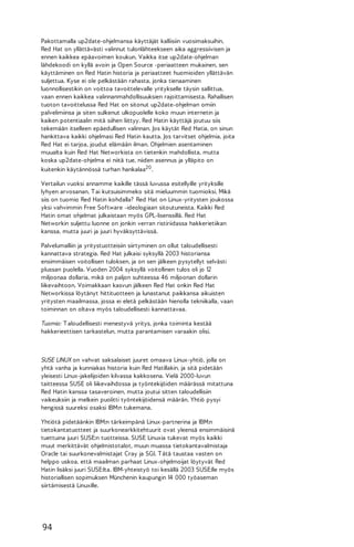 Pakottamalla up2date-ohjelmansa käyttäjät kalliisiin vuosimaksuihin,
Red Hat on yllättävästi valinnut tulonlähteekseen aika aggressiivisen ja
ennen kaikkea epäavoimen koukun. Vaikka itse up2date-ohjelman
lähdekoodi on kyllä avoin ja Open Source -periaatteen mukainen, sen
käyttäminen on Red Hatin historia ja periaatteet huomioiden yllättävän
suljettua. Kyse ei ole pelkästään rahasta, jonka tienaaminen
luonnollisestikin on voittoa tavoittelevalle yritykselle täysin sallittua,
vaan ennen kaikkea valinnanmahdollisuuksien rajoittamisesta. Rahallisen
tuoton tavoittelussa Red Hat on sitonut up2date-ohjelman omiin
palvelimiinsa ja siten sulkenut ulkopuolelle koko muun internetin ja
kaiken potentiaalin mitä siihen liittyy. Red Hatin käyttäjä joutuu siis
tekemään itselleen epäedullisen valinnan. Jos käytät Red Hatia, on sinun
hankittava kaikki ohjelmasi Red Hatin kautta. Jos tarvitset ohjelmia, joita
Red Hat ei tarjoa, joudut elämään ilman. Ohjelmien asentaminen
muualta kuin Red Hat Networkista on tietenkin mahdollista, mutta
koska up2date-ohjelma ei niitä tue, niiden asennus ja ylläpito on
kuitenkin käytännössä turhan hankalaa20 .
Vertailun vuoksi annamme kaikille tässä luvussa esitellyille yrityksille
lyhyen arvosanan. T ai kutsuisimmeko sitä mieluummin tuomioksi. Mikä
siis on tuomio Red Hatin kohdalla? Red Hat on Linux-yritysten joukossa
yksi vahvimmin Free Software -ideologiaan sitoutuneista. Kaikki Red
Hatin omat ohjelmat julkaistaan myös GPL-lisenssillä. Red Hat
Networkin suljettu luonne on jonkin verran ristiriidassa hakkerietiikan
kanssa, mutta juuri ja juuri hyväksyttävissä.
Palvelumalliin ja yritystuotteisiin siirtyminen on ollut taloudellisesti
kannattava strategia. Red Hat julkaisi syksyllä 2003 historiansa
ensimmäisen voitollisen tuloksen, ja on sen jälkeen pysytellyt selvästi
plussan puolella. Vuoden 2004 syksyllä voitollinen tulos oli jo 12
miljoonaa dollaria, mikä on paljon suhteessa 46 miljoonan dollarin
liikevaihtoon. Voimakkaan kasvun jälkeen Red Hat onkin Red Hat
Networkissa löytänyt hittituotteen ja lunastanut paikkansa aikuisten
yritysten maailmassa, jossa ei eletä pelkästään hienolla tekniikalla, vaan
toiminnan on oltava myös taloudellisesti kannattavaa.
Tuomio: T aloudellisesti menestyvä yritys, jonka toiminta kestää
hakkerieettisen tarkastelun, mutta parantamisen varaakin olisi.

SUSE LINUX on vahvat saksalaiset juuret omaava Linux-yhtiö, jolla on
yhtä vanha ja kunniakas historia kuin Red Hatillakin, ja sitä pidetään
yleisesti Linux-jakelijoiden kilvassa kakkosena. Vielä 2000-luvun
taitteessa SUSE oli liikevaihdossa ja työntekijöiden määrässä mitattuna
Red Hatin kanssa tasaveroinen, mutta joutui sitten taloudellisiin
vaikeuksiin ja melkein puolitti työntekijöidensä määrän. Yhtiö pysyi
hengissä suureksi osaksi IBM:n tukemana.
Yhtiötä pidetäänkin IBM:n tärkeimpänä Linux-partnerina ja IBM:n
tietokantatuotteet ja suurkonearkkitehtuurit ovat yleensä ensimmäisinä
tuettuina juuri SUSE:n tuotteissa. SUSE Linuxia tukevat myös kaikki
muut merkittävät ohjelmistotalot, muun muassa tietokantavalmistaja
Oracle tai suurkonevalmistajat Cray ja SGI. T ätä taustaa vasten on
helppo uskoa, että maailman parhaat Linux-ohjelmoijat löytyvät Red
Hatin lisäksi juuri SUSE:lta. IBM-yhteistyö toi kesällä 2003 SUSE:lle myös
historiallisen sopimuksen Münchenin kaupungin 14 000 työaseman
siirtämisestä Linuxille.

94

 
