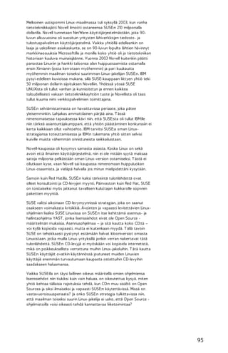 Melkoinen uutispommi Linux-maailmassa tuli syksyllä 2003, kun vanha
tietotekniikkajätti Novell ilmoitti ostaneensa SUSE:n 210 miljoonalla
dollarilla. Novell tunnetaan NetWare-käyttöjärjestelmästään, joka 90luvun alkuvuosina oli suosituin yritysten lähiverkkojen tiedosto- ja
tulostuspalvelinten käyttöjärjestelmä. Vaikka yhtiöllä edelleenkin on
laaja ja uskollinen asiakaskunta, se on 90-luvun lopulta lähtien hävinnyt
markkinaosuuksia Microsoftille ja monille koko yhtiö oli jo tietotekniikan
historiaan kuuluva muinaisjäänne. Vuonna 2003 Novell kuitenkin päätti
panostaa Linuxiin ja hankki taloonsa alan huippuosaamista ostamalla
ensin Ximianin (josta kerrotaan myöhemmin) ja pari kuukautta
myöhemmin maailman toiseksi suurimman Linux-jakelijan SUSE:n. IBM
pysyi edelleen kuvioissa mukana, sillä SUSE-kauppaan liittyen yhtiö teki
50 miljoonan dollarin sijoituksen Novelliin. Yhdessä yössä SUSE
LINUXista oli tullut vanhan ja kunnioitetun ja ennen kaikkea
taloudellisesti vakaan tietotekniikkayhtiön tuote ja Novellista oli taas
tullut kuuma nimi verkkopalvelimien toimittajana.
SUSE:n selviämistarinasta on havaittavissa periaate, joka pätee
yleisemminkin. Lahjakas ammattilainen pärjää aina. T ässä
nimenomaisessa tapauksessa kävi niin, että SUSE:sta oli tullut IBM:lle
niin tärkeä asiantuntijakumppani, että yhtiön päästäminen konkurssiin ei
kerta kaikkiaan ollut vaihtoehto. IBM tarvitsi SUSE:a oman Linuxstrategiansa toteuttamisessa ja IBM:n tukemana yhtiö sitten selvisi
kuiville muista vähemmän onnistuneista seikkailuistaan.
Novell-kaupassa oli kysymys samasta asiasta. Koska Linux on sekä
avoin että ilmainen käyttöjärjestelmä, niin ei ole mitään syytä maksaa
satoja miljoonia pelkästään oman Linux-version ostamiseksi. T ästä ei
ollutkaan kyse, vaan Novell sai kaupassa nimenomaan huippuluokan
Linux-osaamista, ja vieläpä halvalla jos minun mielipidettäni kysytään.
Samoin kuin Red Hatilla, SUSE:n kaksi tärkeintä tulonlähdettä ovat
olleet konsultointi ja CD-levyjen myynti. Päinvastoin kuin Red Hat, SUSE
on toistaiseksi myös jatkanut tavallisen kuluttajan kukkarolle sopivien
pakettien myyntiä.
SUSE valitsi aikoinaan CD-levymyynnissä strategian, joka on saanut
osakseen voimakasta kritiikkiä. Avointen ja vapaasti levitettävien Linuxohjelmien lisäksi SUSE Linuxissa on SUSE:n itse kehittämä asennus- ja
hallintaohjelma YAST , jonka lisenssiehdot eivät ole Open Source määritelmän mukaisia. Asennusohjelmaa – ja sitä kautta koko CD:tä –
voi kyllä kopioida vapaasti, mutta ei kuitenkaan myydä. T ällä tavoin
SUSE on tehokkaasti pystynyt estämään halvat klooniversiot omasta
Linuxistaan, jotka muilla Linux-yrityksillä jonkin verran nakertavat tätä
tulonlähdettä. SUSE:n CD-levyjä ei myöskään voi kopioida internetistä,
mikä on poikkeuksellista verrattuna muihin Linux-jakeluihin. T ätä kautta
SUSE:n käyttäjät ovatkin käytännössä joutuneet muiden Linuxien
käyttäjiä enemmän turvautumaan kaupasta ostettuihin CD-levyihin
saadakseen haluamansa.
Vaikka SUSE:lla on täysi laillinen oikeus määritellä omien ohjelmiensa
lisenssiehdot niin tiukiksi kuin vain haluaa, on oikeutettua kysyä, miten
yhtiö kehtaa tällaisia rajoituksia tehdä, kun CD:n muu sisältö on Open
Sourcea ja siksi ilmaiseksi ja vapaasti SUSE:n käytettävissä. Missä on
vastavuoroisuusperiaate? Ja onko SUSE:n strategia tulkittavissa niin,
että maailman toiseksi suurin Linux-jakelija ei usko, että Open Source ohjelmistoilla voisi oikeasti tehdä kannattavaa liiketoimintaa?

95

 