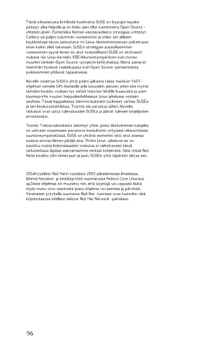 T ästä oikeutetusta kritiikistä huolimatta SUSE on loppujen lopuksi
päässyt aika helpolla ja on koko ajan ollut kunnioitettu Open Source yhteisön jäsen. Esimerkiksi hieman vastaavanlaista strategiaa yrittänyt
Caldera sai paljon tylymmän vastaanoton ja onkin sen jälkeen
käytännössä täysin sanoutunut irti Linux-liiketoiminnoistaan poltettuaan
ensin kaikki sillat takanaan. SUSE:n strategian suosiollisemman
vastaanoton syynä lienee se, että tosiasiallisesti SUSE on aktiivisesti
mukana niin Linux-kernelin, KDE-ikkunointiympäristön kuin monen
muunkin tärkeän Open Source -projektin kehityksessä. Nämä painavat
enemmän hyvässä vaakakupissa kuin Open Source -periaatteesta
poikkeaminen yhdessä tapauksessa.
Novellin ostettua SUSE:n yhtiö päätti julkaista tässä mainitun YAST ohjelman samalla GPL-lisenssillä jolla Linuxiakin jaetaan, joten sitä myötä
tämäkin koukku voidaan nyt siirtää historian lehdille kuuluvaksi ja pieni
kauneusvirhe muuten huippulaadukkaassa Linux-jakelussa voidaan
unohtaa. T ässä kappaleessa olemme kuitenkin tutkineet vanhaa SUSE:a
ja sen koukutustaktiikkaa. T uomio siis perustuu siihen. Novellin
ratkaisut ovat uutta tulevaisuuden SUSE:a ja jäävät tulevien kirjailijoiden
arvioitavaksi.
Tuomio: T alousvaikeuksista selvinnyt yhtiö, jonka liiketoiminnan tukijalka
on vahvaan osaamiseen perustuva konsultointi, erityisesti eksoottisissa
suurkoneympäristöissä. SUSE on yhtiönä esimerkki siitä, että asiansa
osaava ammattilainen pärjää aina. Yhtiön Linux -jakeluversio on
suosittu, mutta kokonaisuuden toteutus ei valitettavasti tässä
tarkastelussa läpäise asettamiamme eettisiä kriteereitä. Siinä missä Red
Hatin koukku ylitti riman juuri ja juuri, SUSE:n yhtä täpärästi alittaa sen.

20Selvyydeksi: Red Hatin vuodesta 2003 julkaisemassa ilmaisessa,
lähinnä harraste- ja testikäyttöön suunnatussa Fedora Core Linuxissa
up2date ohjelmaa on muutettu niin, että käyttäjä voi vapaasti lisätä
myös muita www-osoitteita joista ohjelmia voi asentaa ja päivittää.
Varsinaiset yrityksille suunnatut Red Hat -tuotteet ovat kuitenkin tätä
kirjoitettaessa edelleen sidotut Red Hat Network -palveluun.

96

 