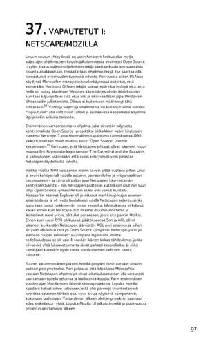 37. VAPAUTETUT I:
NETSCAPE/MOZILLA
Linuxin nousun yhteydessä on usein herännyt keskustelua myös
suljettujen ohjelmistojen koodin julkaisemisesta avoimesti Open Source
-tyyliin. Joskus suljetun ohjelmiston tekijä saattaa kuulla sen suuntaisia
toiveita asiakkaaltaan, toisaalta taas ohjelman tekijä itse saattaa olla
kiinnostunut avoimuuden tuomista eduista. Pari vuotta sitten USA:ssa
käydyssä Microsoftin monopolioikeudenkäynnissä esitettiin, että
esimerkiksi Microsoft Officen tekijät saavat epäreilua hyötyä siitä, että
heillä on pääsy allaolevan Windows-käyttöjärjestelmän lähdekoodiin,
kun taas kilpailijoilla ei tätä etua ole, ja siksi vaadittiin jopa Windowsin
lähdekoodin julkistamista. Oikeus ei kuitenkaan määrännyt tätä
tehtäväksi.34 Vanhoja suljettuja ohjelmistoja on kuitenkin viime vuosina
"vapautunut" yhä kiihtyvään tahtiin ja seuraavissa kappaleissa käymme
läpi joitakin sellaisia tarinoita.
Ensimmäinen varteenotettava ohjelma, joka siirrettiin suljetusta
kehitysmallista Open Source -projektiksi oli kaikkien webin käyttäjien
tuntema Netscape. T ämä historiallinen tapahtuma tammikuussa 1998
vaikutti osaltaan muun muassa koko "Open Source" -termin
keksimiseen.35 Kerrotaan, että Netscapen johtajat olivat lukeneet muun
muassa Eric Raymondin kirjoittamaan T he Cathedral and the Bazaarin,
ja vahvistuneet uskossaan, että avoin kehitysmalli voisi pelastaa
Netscapen täydelliseltä tuholta.
Vaikka vuotta 1998 voidaankin monin tavoin pitää vuotena jolloin Linux
ja avoin kehitysmalli todella astuivat parrasvaloihin ja yritysmaailman
tietoisuuteen – ja tämä oli paljon juuri Netscapen käynnistämän
kehityksen tulosta – niin Netscapen päätös ei kuitenkaan ollut niin suuri
lahja Open Source -yhteisölle kuin aluksi olisi voinut kuvitella.
Microsoftin Internet Explorer oli jo ottanut markkinajohtajan aseman
selainsodassa ja oli myös laadullisesti edellä Netscapen selainta, jonka
laatu taas tuntui heikkenevän versio versiolta. Julkistuksesta ei kulunut
kauaa ennen kuin Netscape, tuo Internet-buumin aloittanut ja
ikonisoinut nuori yritys, oli tullut pisteeseen, jossa sitä pantiin lihoiksi.
Ennen kuin vuosi 1998 oli kulunut päätökseensä Sun ja AOL olivat
jakaneet keskenään Netscapen jäämistön. AOL peri selaimen ja siihen
liittyvän Mozillaksi ristityn Open Source -projektin. Netscape-yhtiö jäi
elämään "uuden talouden" suurimpana legendana, mutta
todellisuudessa se oli vain 4 vuoden ikäinen kirkas tähdenlento, jonka
tilivuodet yhtä lukuunottamatta jäivät pahasti tappiollisiksi. Ja ehkä
tämä juuri kuvasikin hyvin tuota vuosituhannen vaihteen "uutta
taloutta".
Suuren alkuinnostuksen jälkeen Mozilla-projekti osoittautuikin ainakin
osittain pettymykseksi. Pian paljastui, että kilpailussa Microsoftia
vastaan Netscapen ohjelmoijat olivat aikataulupaineiden alla sortuneet
tuottamaan todella sekavaa ja laadutonta koodia. Parin ensimmäisen
vuoden ajan Mozilla toimi lähinnä siivousprojektina. Lopulta Mozillakoodarit tulivat siihen tulokseen, että olisi parempi yksinkertaisesti
kirjoittaa selaimen tärkein osa, www-sivuja näyttävä komponentti,
kokonaan uudestaan. Vasta tämän jälkeen alettiin projektiin saamaan
edes jonkinlaista ryhtiä. Lopulta Mozilla 1.0 julkaistiin neljä ja puoli vuotta
projektin aloittamisen jälkeen.

97

 