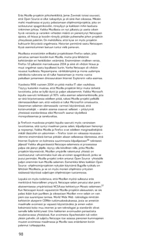 Eräs Mozilla-projektin johtohenkilöitä, Jamie Zawinski totesi osuvasti,
että Open Source ei ollut taikapölyä, ja oli siinä ihan oikeassa. Mikään
mahti maailmassa ei pysty pelastamaan ohjelmointiprojektia, joka on
sotkeutunut spagettikoodiin, rönsyilyyn ja kaikkeen mihin laadusta
tinkiminen johtaa. Vaikka Mozillasta on nyt julkaistu jo useita oikein
hyviä versioita ja varsinkin virheiden määrä on pienentynyt Netscapen
ajoista, oli hitaus ja koodin rönsyily pitkään puheenaihe johon projektin
yhteydessä palattiin. On mahdollista, että kyse on myös projektin
kulttuuriin liittyvästä ongelmasta. Historian perintönä saatu Netscapen
löysä asennoituminen laatuun tuntui vielä painavan.
Mozillasta erotettiinkin erilliseksi projektikseen Firefox-selain, joka
perustuu samaan koodiin kuin Mozilla, mutta jota lähdettiin
kehittämään eri henkilöiden vetämänä. Ensimmäinen virallinen versio,
Firefox 1.0 julkaistiin marraskuussa 2004 ja siinä oli vihdoin hitaus ja
muut ongelmat saatu lopullisesti kuriin. Vanha Netscape oli vihdoin
noussut kuolleista. Nopeampana, värikkäämpänä ja monia uudempia
tekniikoita tukevana se oli tullut haastamaan jo monta vuotta
paikallaan junnanneen dinosauruksen Internet Explorerin valta-asemaa.
Vuodesta 1998 vuoteen 2004 on pitkä matka IT -alan vauhdissa.
T äytyy kuitenkin muistaa, että Mozilla-projektiin liittyi muita tärkeitä
tavoitteita, jotka se kyllä täytti jo paljon aikaisemmin. Vaikka Microsoft
lopulta saavutti kirkkaasti yli 90% valta-aseman selainmarkkinoilla, jota
se tätä kirjoitettaessa edelleen pitää, takasi Mozilla-projekti pelkällä
olemassaolollaan sen, että webistä ei tullut Microsoftin omaisuutta.
Useamman selaimen olemassaolo varmisti käytännössä, että
kotisivuntekijät – ainakin asiansa osaavat sellaiset – pitäytyivät
yhteisissä standardeissa eikä Microsoft saanut täydellistä
monopoliasemaa ja saneluvaltaa.
Ja Firefoxin muodossa projekti lopulta saavutti myös varsinaisen
tavoitteensa, siitä syntyi maailman paras selain, kilpailijoitaan hienompi
ja nopeampi. Vaikka Mozilla ja Firefox ovat edelleen marginaalitekijöitä
mikäli tilastoihin on uskominen – Firefox tosin on vakaassa nousussa –
olemme ensimmäistä kertaa pitkään aikaan sellaisessa tilanteessa, että
Internet Explorer on kolmesta suurimmasta kilpailijastaan36 teknisesti
jäljessä! Vaikka alkuperäisestä Netscape-selaimesta ei prosessissa
paljoa ole jäänyt jäljelle, täytyy olla kiitollinen niille, jotka Mozillaprojektin käynnistivät. Mozillan ympärille rakentunut yhteisö on
osoittautunut vahvemmaksi kuin ala-arvoinen spagettikoodi, jonka se
joutui perimään. Mozilla-projekti onkin antanut Open Source -yhteisölle
paljon enemmän kuin Mozilla-selaimen. Esimerkiksi lähes kaikkien Open
Source -ohjelmointiprojektien nykyään käyttämä Bugzilla-työkalu on
lähtöisin Mozillasta, ja se on myös monien ohjelmisto-yritysten
sisäisessä käytössä suljettujen ohjelmistojen tuotannossa.
Lopuksi on myös todettava, että Mozillan myötä sulkeutui eräs
merkittävä historiallinen ympyrä. Netscape-selain perustui alun perin
akateemisessa ympäristössä NCSA:ssa kehitettyyn Mosaic-selaimeen.37
Kun Netscapen koodi vapautettiin Mozilla-projektin alaisuuteen, se siis
palasi ikään kuin juurilleen. Ja oikeastaan Mozillan www-selain on vain
pieni osa suurempaa tarinaa. World Wide Web -teknologia nimittäin
kehitettiin alunperin CERNin tutkimuskeskuksessa, josta se annettiin
maailmalle avoimesti ja vapaasti käytettäväksi. Ja ennen webin
keksimistä koko muu internet ja sen teknologiat ja standardit olivat
samalla lailla kehittyneet Unix-hakkerien avoimuuden periaatteita
noudattavassa yhteisössä. Kun avoimesta Apachestakin tuli webin
yleisin palvelin, oli suljettu Netscape itse asiassa pienoinen kummajainen
muuten avoimessa maailmassa ja Mozilla taas eräänlainen kotiin
palannut tuhlaajapoika.

98

 
