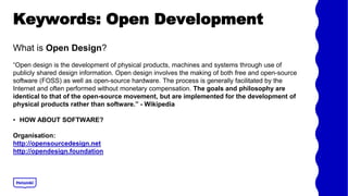 Keywords: Open Development
What is Open Design?
Open design is the development of physical products, machines and systems through use of
publicly shared design information. Open design involves the making of both free and open-source
software (FOSS) as well as open-source hardware. The process is generally facilitated by the
Internet and often performed without monetary compensation. The goals and philosophy are
identical to that of the open-source movement, but are implemented for the development of
physical products rather than software. - Wikipedia
? HOW ABOUT SOFTWARE?
Organisation:
http://opensourcedesign.net
http://opendesign.foundation
 