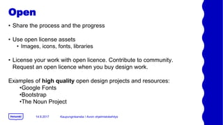Open
? Share the process and the progress
? Use open license assets
? Images, icons, fonts, libraries
? License your work with open licence. Contribute to community.
Request an open licence when you buy design work.
Examples of high quality open design projects and resources:
?Google Fonts
?Bootstrap
?The Noun Project
14.9.2017 Kaupunginkanslia / Avoin ohjelmistokehitys
 