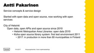 Antti Pakarinen
14.9.2017
Service concepts & service design
Started with open data and open source, now working with open
services
City of Helsinki
Open data, open APIs and open source since 2010
? Helsinki Metropolian Area Libraries: open data 2010
? Koha open source library system: first test environment 2011
? 2017: in production in more than 80 municipalities in Finland
Kaupunginkanslia / Avoin ohjelmistokehitys
 