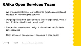 6Aika Open Services Team
? We are a project team of four in Helsinki. Creating concepts and
methods for re-thinking city services
? Our perspective: from code and data to user experience. What is
the UX of the cities? How to transform it?
? Co-creation, user-inspired design: tools and methods for better
public services
? Open services = open source + open data + open design
14.9.2017 Kaupunginkanslia / Avoin ohjelmistokehitys
 