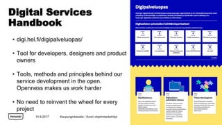Digital Services
Handbook
14.9.2017
? digi.hel.fi/digipalveluopas/
? Tool for developers, designers and product
owners
? Tools, methods and principles behind our
service development in the open.
Openness makes us work harder
? No need to reinvent the wheel for every
project
Kaupunginkanslia / Avoin ohjelmistokehitys
 