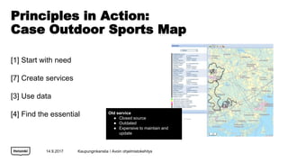 Principles in Action:
Case Outdoor Sports Map
[1] Start with need
[7] Create services
[3] Use data
[4] Find the essential
14.9.2017
Old service
 Closed source
 Outdated
 Expensive to maintain and
update
Kaupunginkanslia / Avoin ohjelmistokehitys
 
