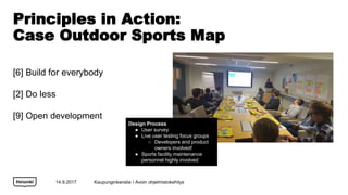Principles in Action:
Case Outdoor Sports Map
[6] Build for everybody
[2] Do less
[9] Open development
14.9.2017
Design Process
 User survey
 Live user testing focus groups
 Developers and product
owners involved!
 Sports facility maintenance
personnel highly involved
Kaupunginkanslia / Avoin ohjelmistokehitys
 