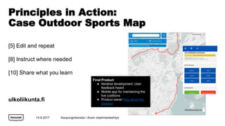 Principles in Action:
Case Outdoor Sports Map
[5] Edit and repeat
[8] Instruct where needed
[10] Share what you learn
ulkoliikunta.fi
14.9.2017
Final Product
 Iterative development. User
feedback heard
 Mobile app for maintaining the
live coditions
 Product owner blog about the
process
Kaupunginkanslia / Avoin ohjelmistokehitys
 