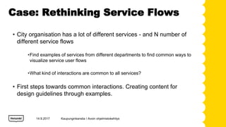 Case: Rethinking Service Flows
14.9.2017
? City organisation has a lot of different services - and N number of
different service flows
?Find examples of services from different departments to find common ways to
visualize service user flows
?What kind of interactions are common to all services?
? First steps towards common interactions. Creating content for
design guidelines through examples.
Kaupunginkanslia / Avoin ohjelmistokehitys
 