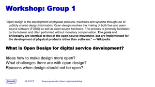 Workshop: Group 1
Open design is the development of physical products, machines and systems through use of
publicly shared design information. Open design involves the making of both free and open-
source software (FOSS) as well as open-source hardware. The process is generally facilitated
by the Internet and often performed without monetary compensation. The goals and
philosophy are identical to that of the open-source movement, but are implemented for
the development of physical products rather than software.  Wikipedia
What is Open Design for digital service development?
Ideas how to make design more open?
What challenges there are with open design?
Reasons when design should not be open?
14.9.2017 Kaupunginkanslia / Avoin ohjelmistokehitys
 
