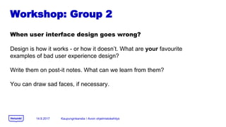 Workshop: Group 2
When user interface design goes wrong?
Design is how it works - or how it doesnt. What are your favourite
examples of bad user experience design?
Write them on post-it notes. What can we learn from them?
You can draw sad faces, if necessary.
14.9.2017 Kaupunginkanslia / Avoin ohjelmistokehitys
 