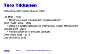 Tero Tikkanen
Web design/development since 1998
UK 1998 - 2002
? Manchester.com, music33.com, bigbluespot.com
TAIK (Aalto) 2002 - 2007
? Degree in Graphic Design and International Design Management
Vaisala 2006 - 2008
? Visual guidelines for software products
Own studio 2008 - 2016
City of Helsinki 2016 -
14.9.2017 Kaupunginkanslia / Avoin ohjelmistokehitys
 