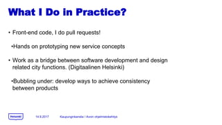 What I Do in Practice?
? Front-end code, I do pull requests!
?Hands on prototyping new service concepts
? Work as a bridge between software development and design
related city functions. (Digitaalinen Helsinki)
?Bubbling under: develop ways to achieve consistency
between products
14.9.2017 Kaupunginkanslia / Avoin ohjelmistokehitys
 