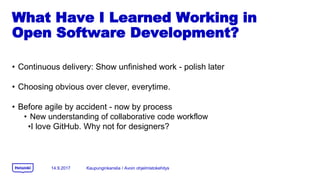 What Have I Learned Working in
Open Software Development?
? Continuous delivery: Show unfinished work - polish later
? Choosing obvious over clever, everytime.
? Before agile by accident - now by process
? New understanding of collaborative code workflow
?I love GitHub. Why not for designers?
14.9.2017 Kaupunginkanslia / Avoin ohjelmistokehitys
 