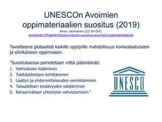 UNESCOn Avoimien
oppimateriaalien suositus (2019)
Ilmari Jauhiainen (CC BY-SA):
avointiede.fi/fi/ajankohtaista/unescon-suositus-avoimista-oppimateriaaleista
Tavoitteena globaalisti kaikille oppijoille mahdollisuus korkealaatuiseen
ja elinikäiseen oppimiseen.
”Suosituksessa painotetaan viittä päämäärää:
1. Valmiuksien lisääminen
2. Tukikäytäntöjen kehittäminen
3. Laadun ja yhdenvertaisuuden varmistaminen
4. Taloudellisen kestävyyden edistäminen
5. Kansainvälisen yhteistyön vahvistaminen.”
 