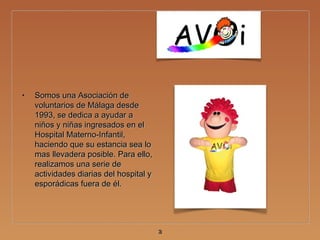 • Somos una Asociación deSomos una Asociación de
voluntarios de Málaga desdevoluntarios de Málaga desde
1993, se dedica a ayudar a1993, se dedica a ayudar a
niños y niñas ingresados en elniños y niñas ingresados en el
Hospital Materno-Infantil,Hospital Materno-Infantil,
haciendo que su estancia sea lohaciendo que su estancia sea lo
mas llevadera posible. Para ello,mas llevadera posible. Para ello,
realizamos una serie derealizamos una serie de
actividades diarias del hospital yactividades diarias del hospital y
esporádicas fuera de él.esporádicas fuera de él.
33
 