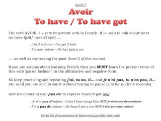 The verb AVOIR is a very important verb in French. It is used to talk about what
we have (got)/ haven’t (got) ....
If you are serious about learning French then you MUST learn the present tense of
this verb ‘parrot fashion’, in the affirmative and negative form.
So keep practising and repeating j’ai, tu as, il... and je n’ai pas, tu n’as pas, il...
etc. until you are able to say it without having to pause (aim for under 6 seconds).
.... as well as expressing the past (level 2 of this course).
J’ai 2 enfants – I’ve got 2 kids
Il a une voiture – He has (got) a car
Level 1
And remember to use ‘pas de’ to express ‘haven’t got any’
Je n’ai pas d’enfant – I don’t have (any) kids NOT je n’ai pas des enfants
Il n’a pas de voiture – He hasn’t got a car NOT il n’a pas une voiture
Go to the first exercise to learn and practise this verb
 