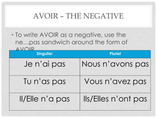 AVOIR – THE NEGATIVE 
• To write AVOIR as a negative, use the 
ne…pas sandwich around the form of 
AVOIR. 
Singulier Pluriel 
Je n’ai pas Nous n’avons pas 
Tu n’as pas Vous n’avez pas 
Il/Elle n’a pas Ils/Elles n’ont pas 
 