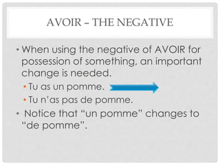 AVOIR – THE NEGATIVE 
• When using the negative of AVOIR for 
possession of something, an important 
change is needed. 
• Tu as un pomme. 
• Tu n’as pas de pomme. 
• Notice that “un pomme” changes to 
“de pomme”. 
 