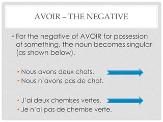 AVOIR – THE NEGATIVE 
• For the negative of AVOIR for possession 
of something, the noun becomes singular 
(as shown below). 
• Nous avons deux chats. 
• Nous n’avons pas de chat. 
• J’ai deux chemises vertes. 
• Je n’ai pas de chemise verte. 
