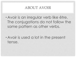ABOUT AVOIR 
• Avoir is an irregular verb like être. 
The conjugations do not follow the 
same pattern as other verbs. 
•Avoir is used a lot in the present 
tense. 
 