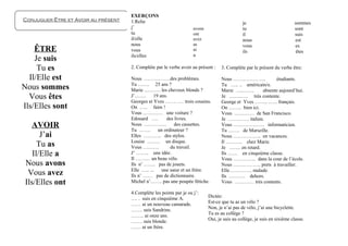 EXERÇONS
Conjuguer Être et Avoir au présent   1.Relie                                                   je                         sommes
                                     j’                              avons                     tu                         sont
                                     tu                              ont                       il                         suis
                                     il/elle                         avez                      nous                       est
                                     nous                            as                        vous                       es
    ÊTRE                             vous                            ai                        ils                         êtes
                                     ils/elles                       a
    Je suis
     Tu es                           2. Complète par le verbe avoir au présent :    3. Complète par le présent du verbe être:

  Il/Elle est                        Nous …………….des problèmes.                      Nous ………………..           étudiants.
                                     Tu ……. 25 ans ?                                Tu ….. .. américain/e.
Nous sommes                          Marie ………. les cheveux blonds ?                Marie …..…….      absente aujourd’hui.
  Vous êtes                          J’…….      19 ans.
                                     Georges et Yves ……. …. trois cousins.
                                                                                    Je …..……. très contente.
                                                                                    George et Yves …….. .….. français.
Ils/Elles sont                       On ….. faim !                                  On …….. bien ici.
                                     Vous ………… une voiture ?                        Vous ………… de San Francisco.
                                     Edouard ….       des livres.                   Je …………. italien.
   AVOIR                             Nous …………..
                                     Tu …….
                                                          des cassettes.
                                                  un ordinateur ?
                                                                                    Vous ………………. informaticien.
                                                                                    Tu ……. de Marseille.
       J’ai                          Elles ……….. des stylos.                        Nous …………….. en vacances.
                                     Louise …….. un disque.                         Il ………. chez Marie.
      Tu as                          Vous ……….          du travail.                 Je ……. en retard.
    Il/Elle a                        J’ …….. une idée.
                                     Il ……… un beau vélo.
                                                                                    Ils …… en cinquième classe.
                                                                                    Vous ………….. dans la cour de l’école.
 Nous avons                          Ils n’ ……. pas de jouets.                      Nous …………….. prets à travailler.
                                     Elle ….. ...   une sœur et un frère.           Elle………….. malade.
  Vous avez                          Ils n’ …… pas de dictionnaire.                 Ils ………. dehors.
 Ils/Elles ont                       Michel n’……. pas une poupée fétiche.           Vous ………… très contents.

                                     4.Complète les points par je ou j’:
                                     …. . suis en cinquième A.               Dictée:
                                     …… ai un nouveau camarade.              Est-ce que tu as un vélo ?
                                     ……. suis Sandrine.                      Non, je n’ai pas de vélo, j’ai une bicyclette.
                                     …….. ai onze ans.                       Tu es au collège ?
                                     ……. suis blonde.                        Oui, je suis au collège, je suis en sixième classe.
                                     …… ai un frère.
 