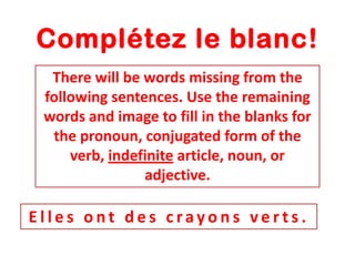 Complétez le blanc!
There will be words missing from the
following sentences. Use the remaining
words and image to fill in the blanks for
the pronoun, conjugated form of the
verb, indefinite article, noun, or
adjective.

Elles ont des crayons verts.

 