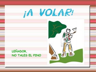 ¡ A VOLAR!
LEÑADOR,
NO TALES EL PINO