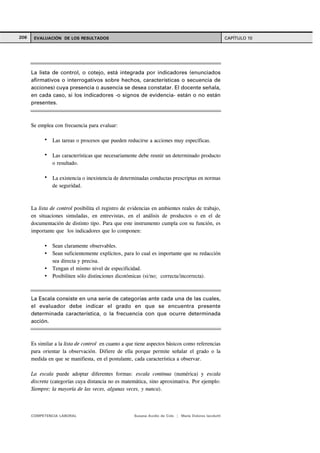 206 EVALUACIÓN DE LOS RESULTADOS CAPÍTULO 10
COMPETENCIA LABORAL Susana Avolio de Cols | María Dolores Iacolutti
Se emplea con frecuencia para evaluar:
Las tareas o procesos que pueden reducirse a acciones muy específicas.
Las características que necesariamente debe reunir un determinado producto
o resultado.
La existencia o inexistencia de determinadas conductas prescriptas en normas
de seguridad.
La lista de control posibilita el registro de evidencias en ambientes reales de trabajo,
en situaciones simuladas, en entrevistas, en el análisis de productos o en el de
documentación de distinto tipo. Para que este instrumento cumpla con su función, es
importante que los indicadores que lo componen:
Sean claramente observables.
Sean suficientemente explícitos, para lo cual es importante que su redacción
sea directa y precisa.
Tengan el mismo nivel de especificidad.
Posibiliten sólo distinciones dicotómicas (si/no; correcta/incorrecta).
Es similar a la lista de control en cuanto a que tiene aspectos básicos como referencias
para orientar la observación. Difiere de ella porque permite señalar el grado o la
medida en que se manifiesta, en el postulante, cada característica a observar.
La escala puede adoptar diferentes formas: escala continua (numérica) y escala
discreta (categorías cuya distancia no es matemática, sino aproximativa. Por ejemplo:
Siempre; la mayoría de las veces, algunas veces, y nunca).
La lista de control, o cotejo, está integrada por indicadores (enunciados
afirmativos o interrogativos sobre hechos, características o secuencia de
acciones) cuya presencia o ausencia se desea constatar. El docente señala,
en cada caso, si los indicadores -o signos de evidencia- están o no están
presentes.
La Escala consiste en una serie de categorías ante cada una de las cuales,
el evaluador debe indicar el grado en que se encuentra presente
determinada característica, o la frecuencia con que ocurre determinada
acción.
 