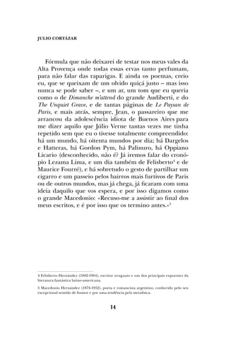 JULIO CORTÁZAR
14
Fórmula que não deixarei de testar nos meus vales da
Alta Provença onde todas essas ervas tanto perfumam,
para não falar das raparigas. E ainda os poemas, creio
eu, que se queixam de um olvido quiçá justo – mas isso
nunca se pode saber –, e um ar, um tom que eu queria
como o de Dimanche m’attend do grande Audiberti, e do
The Unquiet Grave, e de tantas páginas de Le Paysan de
Paris, e mais atrás, sempre, Jean, o passareiro que me
arrancou da adolescência idiota de Buenos Aires para
me dizer aquilo que Júlio Verne tantas vezes me tinha
repetido sem que eu o tivesse totalmente compreendido:
há um mundo, há oitenta mundos por dia; há Dargelos
e Hatteras, há Gordon Pym, há Palinuro, há Oppiano
Licario (desconhecido, não é? Já iremos falar do cronó-
pio Lezama Lima, e um dia também de Felisberto4
e de
Maurice Fourré), e há sobretudo o gesto de partilhar um
cigarro e um passeio pelos bairros mais furtivos de Paris
ou de outros mundos, mas já chega, já ficaram com uma
ideia daquilo que vos espera, e por isso digamos como
o grande Macedonio: «Recuso-me a assistir ao final dos
meus escritos, e é por isso que os termino antes.»5
4 Felisberto Hernández (1902-1964), escritor uruguaio e um dos principais expoentes da
literatura fantástica latino-americana.
5 Macedonio Hernández (1874-1952), poeta e romancista argentino, conhecido pelo seu
excepcional sentido de humor e por uma tendência pela metafisica.
 