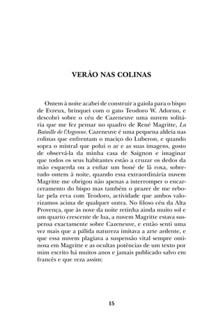 15
VERÃO NAS COLINAS
Ontem à noite acabei de construir a gaiola para o bispo
de Evreux, brinquei com o gato Teodoro W. Adorno, e
descobri sobre o céu de Cazeneuve uma nuvem solitá-
ria que me fez pensar no quadro de René Magritte, La
Bataille de l’Argonne. Cazeneuve é uma pequena aldeia nas
colinas que enfrentam o maciço do Luberon, e quando
sopra o mistral que polui o ar e as suas imagens, gosto
de observá-la da minha casa de Saignon e imaginar
que todos os seus habitantes estão a cruzar os dedos da
mão esquerda ou a enfiar um boné de lã roxa, sobre-
tudo ontem à noite, quando essa extraordinária nuvem
Magritte me obrigou não apenas a interromper o encar-
ceramento do bispo mas também o prazer de me rebo-
lar pela erva com Teodoro, actividade que ambos valo-
rizamos acima de qualquer outra. No filoso céu da Alta
Provença, que às nove da noite retinha ainda muito sol e
um quarto crescente de lua, a nuvem Magritte estava sus-
pensa exactamente sobre Cazeneuve, e então senti uma
vez mais que a pálida natureza imitava a arte ardente, e
que essa nuvem plagiava a suspensão vital sempre omi-
nosa em Magritte e as ocultas potências de um texto por
mim escrito há muitos anos e jamais publicado salvo em
francês e que reza assim:
 
