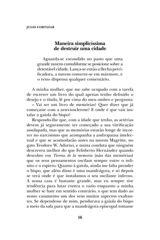 JULIO CORTÁZAR
16
Maneira simplicíssima
de destruir uma cidade
Aguarda-se escondido no pasto que uma
grande nuvem cumuliforme se posicione sobre a
detestável cidade. Lança-se então a flecha petri-
ficadora, a nuvem converte-se em mármore, e
o resto dispensa qualquer comentário.
A minha mulher, que me sabe ocupado com a tarefa
de escrever um livro do qual apenas tenho definido o
desejo e o título, lê por cima do meu ombro e pergunta:
– Vai ser um livro de memórias? Quer dizer que já
começaste com a arteriosclerose? E onde é que vais ins-
talar a gaiola do bispo?
Respondo-lhe que, com a idade que tenho, as artérias
devem já seguramente ter começado a sua vitrificação
assolapada, mas que as memórias estarão longe de incor-
rer no narcisismo que acompanha a andropausa intelec-
tual e que se acomodarão antes na nuvem Magritte, no
gato Teodoro W. Adorno, e numa conduta que ninguém
descreveu melhor do que Felisberto Hernández quando
descobre em Tierras de la memoria (não das memórias)
que os seus pensamentos oscilam sempre entre o infi-
nito e o espirro. Quanto à gaiola, ainda me falta prender
o bispo, que além disso é uma mandrágora, e só depois
se verá onde é que instalamos o seu oscilante inferno.
A nossa casa é bastante grande, mas eu sempre tive
tendência para lutar contra o vazio enquanto a minha
mulher se bate em sentido contrário, o que tem dado ao
nosso casamento um dos seus muitos aspectos exaltan-
tes. Se dependesse de mim, pendurava a gaiola do bispo
a meio da sala para que a mandrágora episcopal tomasse
 