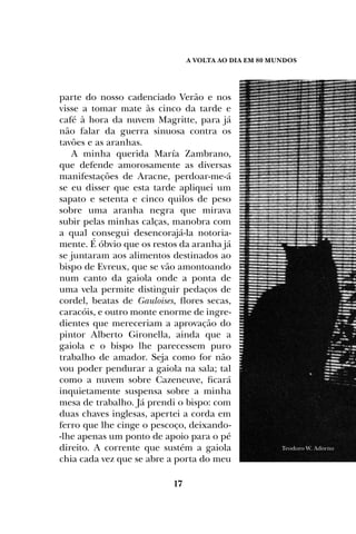A Volta ao dia em 80 mundos
17
parte do nosso cadenciado Verão e nos
visse a tomar mate às cinco da tarde e
café à hora da nuvem Magritte, para já
não falar da guerra sinuosa contra os
tavões e as aranhas.
A minha querida María Zambrano,
que defende amorosamente as diversas
manifestações de Aracne, perdoar-me-á
se eu disser que esta tarde apliquei um
sapato e setenta e cinco quilos de peso
sobre uma aranha negra que mirava
subir pelas minhas calças, manobra com
a qual consegui desencorajá-la notoria-
mente. É óbvio que os restos da aranha já
se juntaram aos alimentos destinados ao
bispo de Evreux, que se vão amontoando
num canto da gaiola onde a ponta de
uma vela permite distinguir pedaços de
cordel, beatas de Gauloises, flores secas,
caracóis, e outro monte enorme de ingre-
dientes que mereceriam a aprovação do
pintor Alberto Gironella, ainda que a
gaiola e o bispo lhe parecessem puro
trabalho de amador. Seja como for não
vou poder pendurar a gaiola na sala; tal
como a nuvem sobre Cazeneuve, ficará
inquietamente suspensa sobre a minha
mesa de trabalho. Já prendi o bispo: com
duas chaves inglesas, apertei a corda em
ferro que lhe cinge o pescoço, deixando-
-lhe apenas um ponto de apoio para o pé
direito. A corrente que sustém a gaiola
chia cada vez que se abre a porta do meu
Teodoro W. Adorno
 