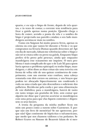 JULIO CORTÁZAR
18
quarto, e eu vejo o bispo de frente, depois de três quar-
tos, e às vezes de costas; a corrente tem tendência para
fixar a gaiola apenas numa posição. Quando chega a
hora de comer, acendo a ponta da vela e a sombra do
bispo é projectada nas paredes caiadas; o seu lado man-
drágora acentua-se mais na sombra.
Como em Saignon há muito poucos livros, apenas os
oitenta ou cem que vamos ler durante o Verão e os que
compramos na livraria Dumas quando descemos até Apt
em dia de mercado, faltam-me referências sobre o bispo e
não sei se estava solto ou preso na gaiola. Enquanto bispo
prefiro tê-lo preso pelo pescoço, ainda que enquanto
mandrágora esse tratamento me inquiete. O meu pro-
blema é mais complicado do que o de Luís XI para quem
havia apenas o problema episcopal; eu tenho bispo, man-
drágora, e além disso as duas coisas são uma terceira em
forma de velha vide de uns quinze centímetros de com-
primento, com um enorme sexo confuso, uma cabeça
rematada com dois cornos ou antenas, e uns braços que
podem ter abraçado hipocritamente um condenado à
roda ou uma criada que não desconfiava o suficiente dos
palheiros. Decido-me pela corda e por uma alimentação
de raiz diabólica; para a mandrágora, haverá de tanto
em tanto tempo um pratinho de leite, sem contar que
alguém me disse que é preciso acariciar as mandrágoras
com uma pena para que elas fiquem contentes e dispen-
sem os seus favores.
A ironia da pergunta da minha mulher ficou em
mim um pouco como a nuvem sobre Cazeneuve. E por-
que não um livro de memórias? Se me apetecesse, por-
que não? Que continente de hipócritas o sul-americano,
que medo que nos chamem vaidosos e/ou pedantes. Se
Robert Graves ou Simone de Beauvoir falam de si mes-
 