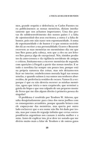 A Volta ao dia em 80 mundos
19
mos, grande respeito e deferência; se Carlos Fuentes ou
eu publicássemos as nossas memórias, diziam imedia-
tamente que nos achamos importantes. Uma das pro-
vas do subdesenvolvimento dos nossos países é a falta
de espontaneidade dos seus escritores; a outra é a falta de
humor, pois este não nasce sem espontaneidade. A soma
de espontaneidade e de humor é o que noutras socieda-
des dá ao escritor a sua personalidade; Graves e Beauvoir
escrevem as suas memórias no mesmíssimo dia em que
isso lhes passa pela cabeça, sem que a eles ou aos leito-
res lhes pareça algo de excepcional. Nós, tímidos produ-
tos da auto-censura e da vigilância sorridente de amigos
e críticos, limitamo-nos a escrever memórias de segunda
com aparições à Fregoli a partir das nossas novelas. E se
todo o novelista faz sempre um pouco isso, porque está
na própria natureza das coisas, mas nós deixamo-nos
ficar no interior, estabelecemos morada legal nas nossas
novelas, e quando saímos à rua somos uns senhores abor-
recidos, de preferência vestidos de escuro. Vamos lá a ver:
porque é que eu não deveria escrever as minhas memó-
rias, agora que inicia o meu crepúsculo, que terminei a
gaiola do bispo e que sou culpado de um pequeno monte
de livros que me dão algum direito à primeira pessoa do
singular?
O problema é resolvido por Teodoro W. Adorno, que
salta desajeitadamente para cima dos meus joelhos com
os consequentes arranhões, porque quando brinco com
ele esqueço-me das memórias, mas queria por outro
lado esclarecer que o seu nome não lhe foi dado por iro-
nia, mas por causa do regozijo infinito que certas corres-
pondências argentinas nos causam à minha mulher e a
mim. Antes de explicar isto, já se deve ter notado que me
divirto muito mais a falar de Teodoro e de outros gatos
 