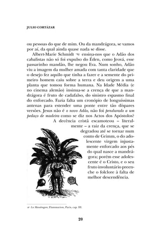 JULIO CORTÁZAR
20
ou pessoas do que de mim. Ou da mandrágora, se vamos
por aí, da qual ainda quase nada se disse.
Albert-Marie Schmidt  ensina-nos que o Adão dos
cabalistas não só foi expulso do Éden, como Jeová, esse
passarinho mandão, lhe negou Eva. Num sonho, Adão
viu a imagem da mulher amada com tanta claridade que
o desejo fez aquilo que tinha a fazer e a semente do pri-
meiro homem caiu sobre a terra e deu origem a uma
planta que tomou forma humana. Na Idade Média (e
no cinema alemão) insinua-se a crença de que a man-
drágora é fruto de cadafalso, do sinistro espasmo final
do enforcado. Fazia falta um cronópio de longuíssimas
antenas para estender uma ponte entre tão díspares
versões. Jesus não é o novo Adão, não foi pendurado a um
pedaço de madeira como se diz nos Actos dos Apóstolos?
A decência cristã escamoteou – literal-
mente – a raiz da crença, que se
degradou até se tornar num
conto de Grimm, o do ado-
lescente virgem injusta-
mente enforcado aos pés
do qual nasce a mandrá-
gora; porém esse adoles-
cente é o Cristo, e o seu
fruto involuntário preen-
che o folclore à falta de
melhor descendência.
 La Mandragore, Flammarion, Paris, cap. III.
 