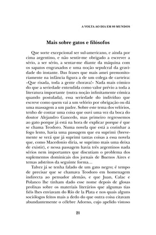 A Volta ao dia em 80 mundos
21
Mais sobre gatos e filósofos
Que sorte excepcional ser sul-americano, e ainda por
cima argentino, e não sentir-me obrigado a escrever a
sério, a ser sério, a sentar-me diante da máquina com
os sapatos engraxados e uma noção sepulcral da gravi-
dade do instante. Das frases que mais amei premonito-
riamente na infância figura a de um colega de carteira:
«Que risada, toda a gente chorava!» Nada mais cómico
do que a seriedade entendida como valor prévio a toda a
literatura importante (outra noção infinitamente cómica
quando postulada), essa seriedade do indivíduo que
escreve como quem vai a um velório por obrigação ou dá
uma massagem a um padre. Sobre este tema dos velórios,
tenho de contar uma coisa que ouvi uma vez da boca do
doutor Alejandro Gancedo, mas primeiro regressemos
ao gato porque já está na hora de explicar porque é que
se chama Teodoro. Numa novela que está a cozinhar a
fogo lento, havia uma passagem que eu suprimi (breve-
mente se verá que já suprimi tantas coisas a essa novela
que, como Macedonio diria, se suprimo mais uma deixa
de existir), e nessa passagem havia três argentinos nada
sérios nem importantes que discutiam o problema dos
suplementos dominicais dos jornais de Buenos Aires e
temas adstritos da seguinte forma…
Talvez já se tenha falado de um gato negro; é tempo
de precisar que se chamava Teodoro em homenagem
indirecta ao pensador alemão, e que Juan, Calac e
Polanco lhe tinham dado esse nome depois de glosas
prolixas sobre os materiais literários que algumas tias
fiéis lhes enviavam do Río de la Plata e nos quais alguns
sociólogos feitos mais a dedo do que outra coisa citavam
abundantemente o célebre Adorno, cujo apelido vistoso
 