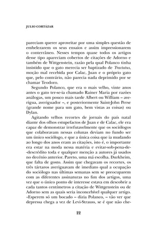 JULIO CORTÁZAR
22
pareciam querer aproveitar por uma simples questão de
embelezarem os seus ensaios e assim impressionarem
o conterrâneo. Nesses tempos quase todos os artigos
desse tipo apareciam cobertos de citações de Adorno e
também de Wittgenstein, razão pela qual Polanco tinha
insistido que o gato merecia ser baptizado de Tractatus,
moção mal recebida por Calac, Juan e o próprio gato
que, pelo contrário, não parecia nada deprimido por se
chamar Teodoro.
Segundo Polanco, que era o mais velho, vinte anos
antes o gato ter-se-ia chamado Rainer Maria por razões
análogas, um pouco mais tarde Albert ou William – ave-
rigua, averiguador –, e posteriormente Saint-John Perse
(grande nome para um gato, bem vistas as coisas) ou
Dylan.
Agitando velhos recortes de jornais do país natal
diante dos olhos estupefactos de Juan e de Calac, ele era
capaz de demonstrar irrefutavelmente que os sociólogos
que colaboravam nessas colunas deviam no fundo ser
um único sociólogo, e que a única coisa que ia mudando
ao longo dos anos eram as citações, isto é, o importante
era estar na moda nessa matéria e evitar-sob-pena-de-
-descrédito toda e qualquer menção a autores já usados
no decénio anterior. Pareto, uma má escolha. Durkheim,
que falta de gosto. Assim que chegavam os recortes, os
três tártaros averiguavam de imediato qual a ocupação
do sociólogo nas últimas semanas sem se preocuparem
com as diferentes assinaturas no fim dos artigos, uma
vez que o único ponto de interesse estava em descobrir a
cada tantos centímetros a citação de Wittgenstein ou de
Adorno sem as quais seria inconcebível qualquer artigo.
«Esperem só um bocado – dizia Polanco, – vão ver que
depressa chega a vez de Levi-Strauss, se é que não che-
 